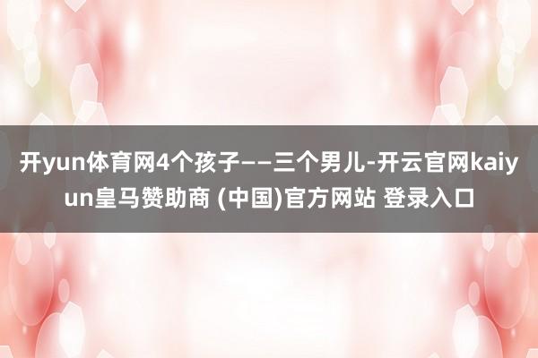 开yun体育网4个孩子——三个男儿-开云官网kaiyun皇马赞助商 (中国)官方网站 登录入口