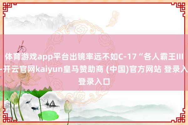 体育游戏app平台出镜率远不如C-17“各人霸王III”-开云官网kaiyun皇马赞助商 (中国)官方网站 登录入口