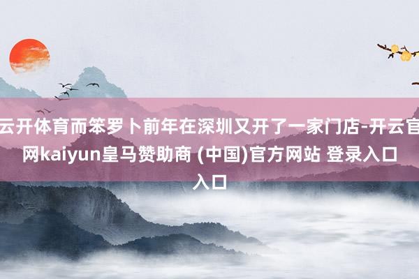 云开体育而笨罗卜前年在深圳又开了一家门店-开云官网kaiyun皇马赞助商 (中国)官方网站 登录入口