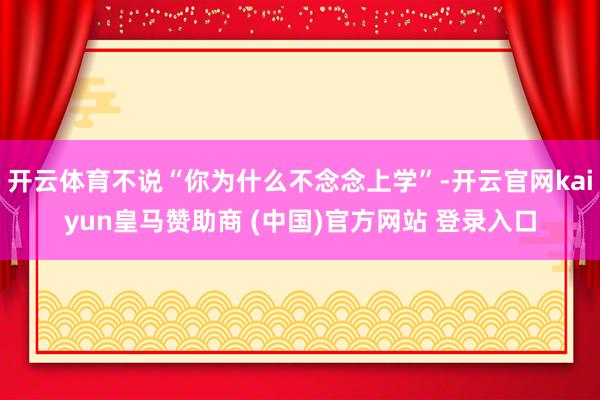开云体育不说“你为什么不念念上学”-开云官网kaiyun皇马赞助商 (中国)官方网站 登录入口