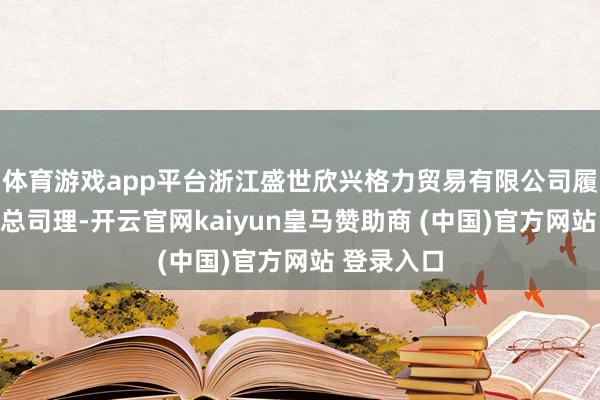 体育游戏app平台浙江盛世欣兴格力贸易有限公司履行董事兼总司理-开云官网kaiyun皇马赞助商 (中国)官方网站 登录入口