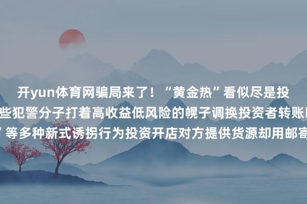 开yun体育网骗局来了！“黄金热”看似尽是投资机遇实则咨嗟万千一些犯警分子打着高收益低风险的幌子调换投资者转账以至繁衍出“邮寄黄金”等多种新式诱拐行为投资开店对方提供货源却用邮寄黄金抵货款？李女士筹画开一家网店骗子说不错给她提供货源当李女士准备支付货款时骗子暗示不继承网上转账让她买黄金抵钱李女士服气不疑并购买2万元黄金邮寄所幸装有黄金的快递被广州民警实时阻止才莫得亏本财帛海外购金“东说念主肉带回”？成果投资吊水漂小王跟高先生说某国金价远远低于国内每克差价可达百元但必须“东说念主肉带回”投资周期两个月傍边收益至少10%高先生放下怀疑转给小王60万元不久后小王说该国海关以逾额佩戴黄金、未支付罚金为由将其佩戴的黄金扣押况且莫得出具任何解释成果等于高先生既付了钱又没获取所谓的“利润”而小王也关系不上了高先生报案后小王就逮检方以诱拐罪拿起公诉金店托管？成果金店“计较不善”闭店了何女士思投资黄金于是前去某金店商榷伙计向她推选了黄金托管业务即在购买后将金条不时交由金店托管逐年领取托管产生的利息托管本事何女士可随时佩戴《托管笔据》及身份证从该金店提真金不怕火什物或变现在伙计调换下何女士购买了上百克投资金条并与金店缔结《销售单》及《托管笔据》等何女士再去金店时发现了金店因计较不善闭店的告知无奈之下她只可诉至法院要求金店退还我方购买黄金的款项贸易黄金时要耀眼啥？投资黄金面容多需玄虚沟通投资黄金除了购买黄金饰品还有基金、什物金条金矿股票等不同面容民众暗示每种面容各有益弊不仅要根据我方的情况玄虚沟通还要耀眼购买渠说念是否正规近期上海黄金来往所也发布公告提醒投资者作念好风险退缩合理截止仓位、感性投资入手黄金礼聘靠谱渠说念耗尽者思把黄金存货入手变现有哪些靠谱渠说念？一是银行现在各家银行黄金回购策略不尽同样有的银行仅回购自营品牌的黄金产物有的银行可回购自营及代销产物有的银行则守旧回购他行黄金产物在回购要求方面有的银行要求产物包装圆善回购文凭、购买时的来往笔据等材料皆全回购时需佩戴本东说念主身份证黄金产物文凭、购买笔据等全国去银行办理黄金回购业务前不错提前在官网查阅或电话商榷该行黄金回购的范围、要求出行前佩戴好有关材料、证件二是正规金店有的品牌金店守旧回购自家产物有的仅守旧换购即用旧首饰换购新首饰按照当日金价以克换克另外加收折旧费和工费等需要耀眼的是在进行回购或换购前应问清金店有关章程、明确价钱再决定是否要兑换幸免产生后续纠纷此外有些非正规金店以高价诱惑耗尽者但可能会在验金称重和收费等体式作念作为@总共东说念主贸易黄金要礼聘正规靠谱的渠说念了解风险、感性投资更要提升退缩融会不听、不信、不转账不给生分东说念主邮寄现款及珍爱物品开端： 央视新闻 发布于：北京市-开云官网kaiyun皇马赞助商 (中国)官方网站 登录入口