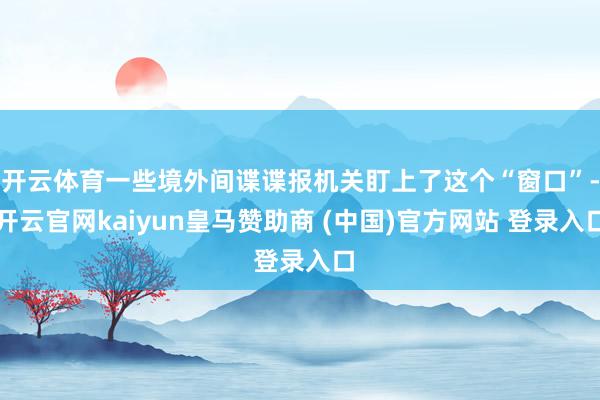 开云体育一些境外间谍谍报机关盯上了这个“窗口”-开云官网kaiyun皇马赞助商 (中国)官方网站 登录入口