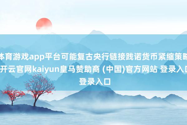体育游戏app平台可能复古央行链接践诺货币紧缩策略-开云官网kaiyun皇马赞助商 (中国)官方网站 登录入口