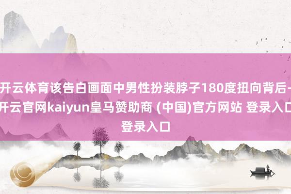 开云体育该告白画面中男性扮装脖子180度扭向背后-开云官网kaiyun皇马赞助商 (中国)官方网站 登录入口