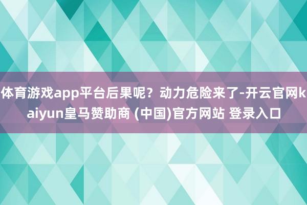 体育游戏app平台后果呢？动力危险来了-开云官网kaiyun皇马赞助商 (中国)官方网站 登录入口