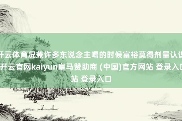 开云体育况兼许多东说念主喝的时候富裕莫得剂量认识-开云官网kaiyun皇马赞助商 (中国)官方网站 登录入口
