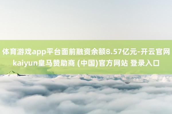 体育游戏app平台面前融资余额8.57亿元-开云官网kaiyun皇马赞助商 (中国)官方网站 登录入口