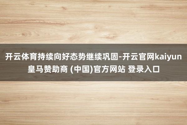 开云体育持续向好态势继续巩固-开云官网kaiyun皇马赞助商 (中国)官方网站 登录入口