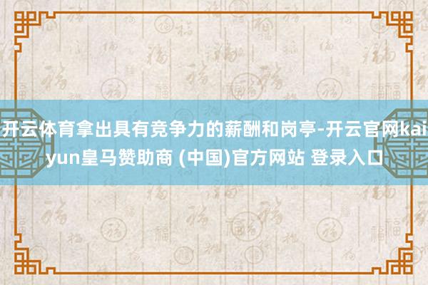 开云体育拿出具有竞争力的薪酬和岗亭-开云官网kaiyun皇马赞助商 (中国)官方网站 登录入口