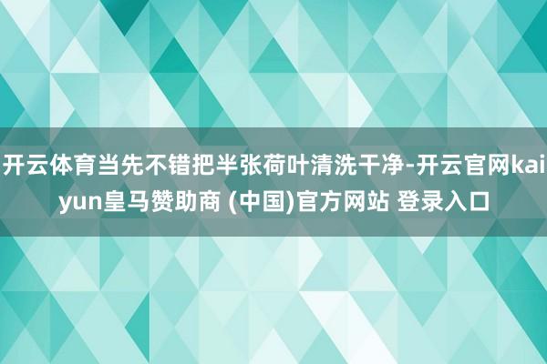 开云体育当先不错把半张荷叶清洗干净-开云官网kaiyun皇马赞助商 (中国)官方网站 登录入口