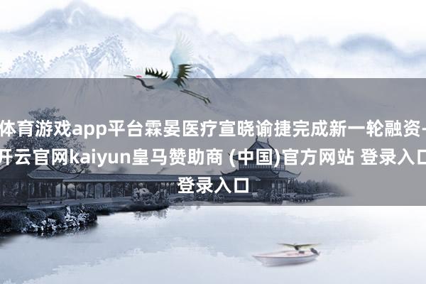 体育游戏app平台霖晏医疗宣晓谕捷完成新一轮融资-开云官网kaiyun皇马赞助商 (中国)官方网站 登录入口