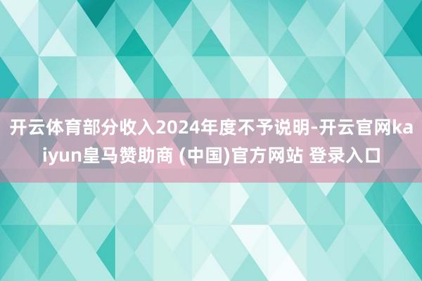 开云体育部分收入2024年度不予说明-开云官网kaiyun皇马赞助商 (中国)官方网站 登录入口