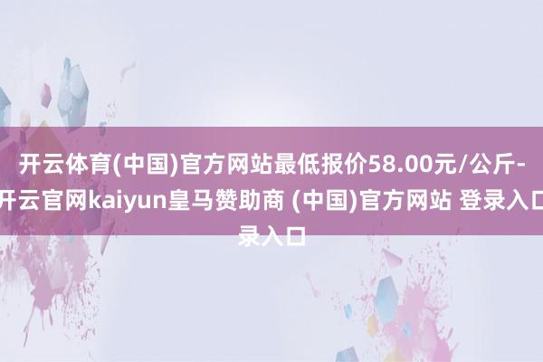 开云体育(中国)官方网站最低报价58.00元/公斤-开云官网kaiyun皇马赞助商 (中国)官方网站 登录入口