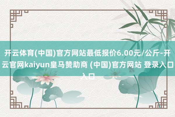 开云体育(中国)官方网站最低报价6.00元/公斤-开云官网kaiyun皇马赞助商 (中国)官方网站 登录入口