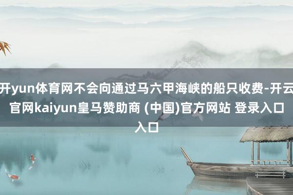 开yun体育网不会向通过马六甲海峡的船只收费-开云官网kaiyun皇马赞助商 (中国)官方网站 登录入口