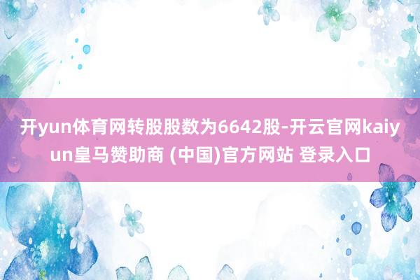 开yun体育网转股股数为6642股-开云官网kaiyun皇马赞助商 (中国)官方网站 登录入口