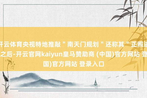 开云体育央视特地推敲＂南天门规划＂还称其＂正照进现实＂之后-开云官网kaiyun皇马赞助商 (中国)官方网站 登录入口