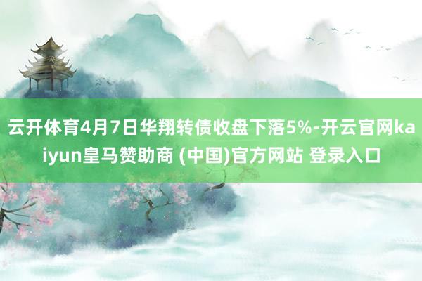 云开体育4月7日华翔转债收盘下落5%-开云官网kaiyun皇马赞助商 (中国)官方网站 登录入口