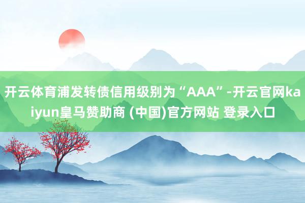 开云体育浦发转债信用级别为“AAA”-开云官网kaiyun皇马赞助商 (中国)官方网站 登录入口
