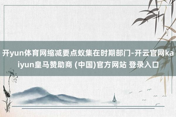 开yun体育网缩减要点蚁集在时期部门-开云官网kaiyun皇马赞助商 (中国)官方网站 登录入口