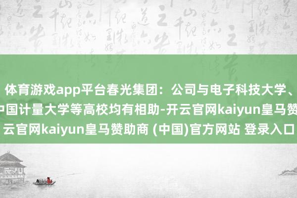 体育游戏app平台春光集团：公司与电子科技大学、杭州电子科技大学、中国计量大学等高校均有相助-开云官网kaiyun皇马赞助商 (中国)官方网站 登录入口