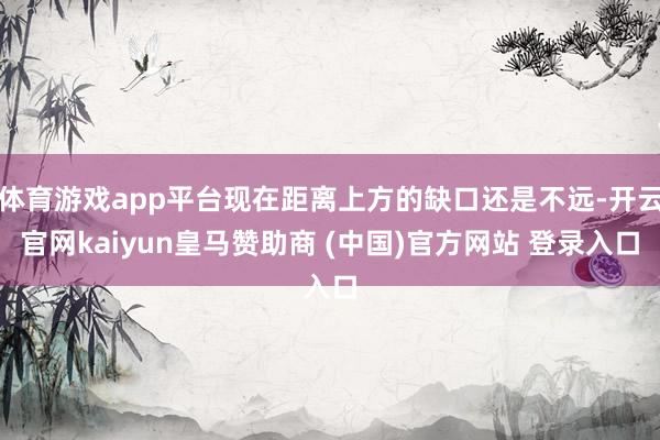 体育游戏app平台现在距离上方的缺口还是不远-开云官网kaiyun皇马赞助商 (中国)官方网站 登录入口