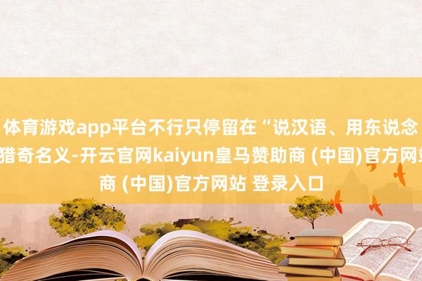 体育游戏app平台不行只停留在“说汉语、用东说念主民币”的猎奇名义-开云官网kaiyun皇马赞助商 (中国)官方网站 登录入口