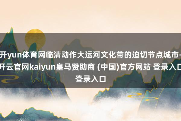 开yun体育网临清动作大运河文化带的迫切节点城市-开云官网kaiyun皇马赞助商 (中国)官方网站 登录入口