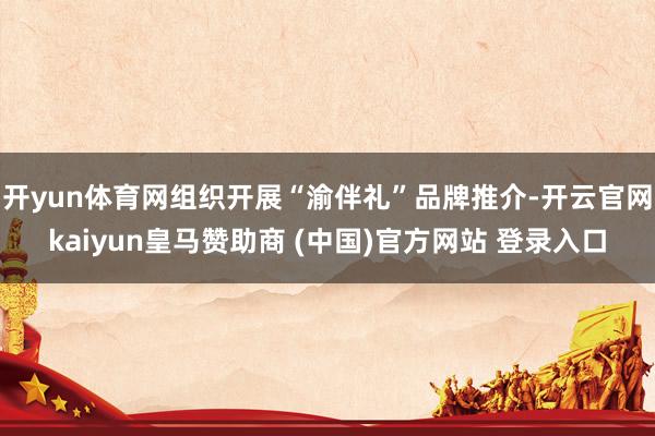 开yun体育网组织开展“渝伴礼”品牌推介-开云官网kaiyun皇马赞助商 (中国)官方网站 登录入口
