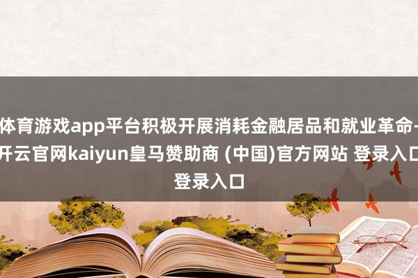 体育游戏app平台积极开展消耗金融居品和就业革命-开云官网kaiyun皇马赞助商 (中国)官方网站 登录入口