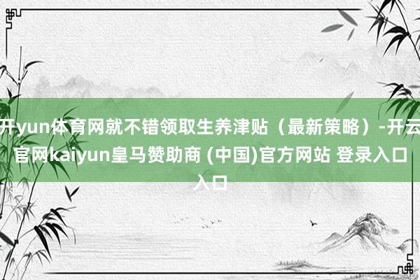 开yun体育网就不错领取生养津贴（最新策略）-开云官网kaiyun皇马赞助商 (中国)官方网站 登录入口
