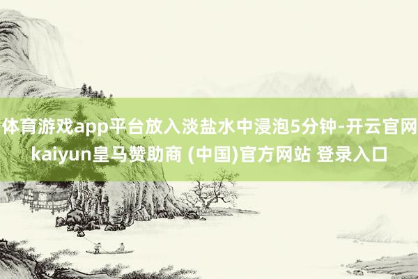 体育游戏app平台放入淡盐水中浸泡5分钟-开云官网kaiyun皇马赞助商 (中国)官方网站 登录入口
