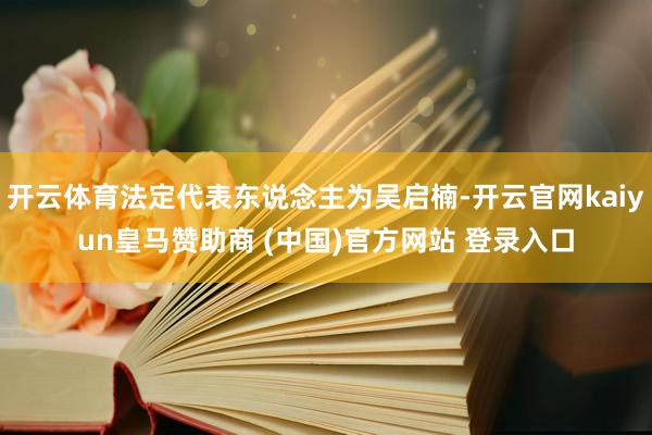 开云体育法定代表东说念主为吴启楠-开云官网kaiyun皇马赞助商 (中国)官方网站 登录入口
