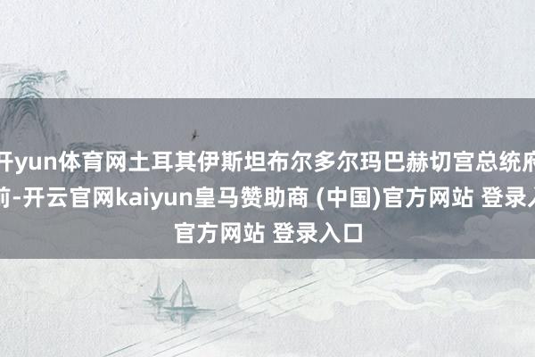 开yun体育网土耳其伊斯坦布尔多尔玛巴赫切宫总统府　　此前-开云官网kaiyun皇马赞助商 (中国)官方网站 登录入口