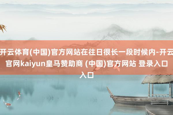 开云体育(中国)官方网站在往日很长一段时候内-开云官网kaiyun皇马赞助商 (中国)官方网站 登录入口