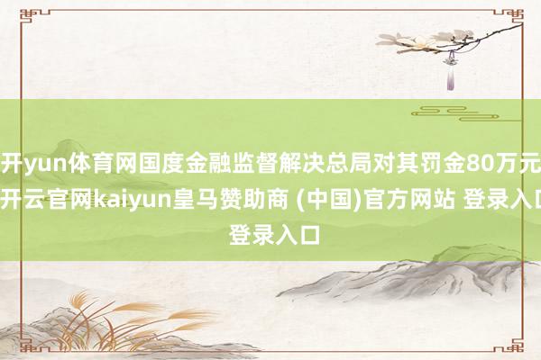 开yun体育网国度金融监督解决总局对其罚金80万元-开云官网kaiyun皇马赞助商 (中国)官方网站 登录入口