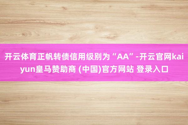 开云体育正帆转债信用级别为“AA”-开云官网kaiyun皇马赞助商 (中国)官方网站 登录入口