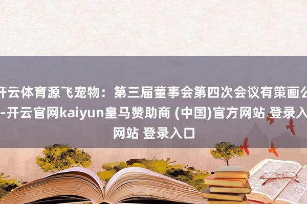 开云体育源飞宠物：第三届董事会第四次会议有策画公告-开云官网kaiyun皇马赞助商 (中国)官方网站 登录入口