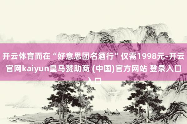 开云体育而在“好意思团名酒行”仅需1998元-开云官网kaiyun皇马赞助商 (中国)官方网站 登录入口