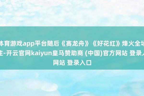 体育游戏app平台随后《赛龙舟》《好花红》烽火全场关注-开云官网kaiyun皇马赞助商 (中国)官方网站 登录入口