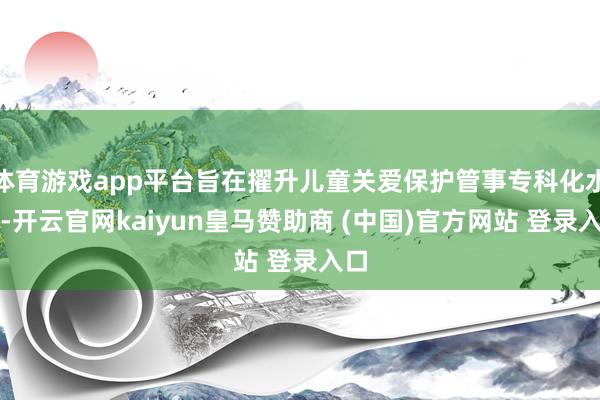 体育游戏app平台旨在擢升儿童关爱保护管事专科化水平-开云官网kaiyun皇马赞助商 (中国)官方网站 登录入口