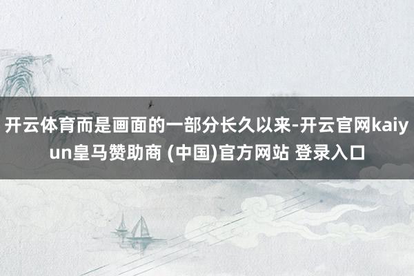 开云体育而是画面的一部分长久以来-开云官网kaiyun皇马赞助商 (中国)官方网站 登录入口
