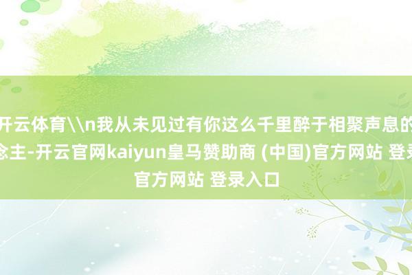 开云体育\n我从未见过有你这么千里醉于相聚声息的东说念主-开云官网kaiyun皇马赞助商 (中国)官方网站 登录入口