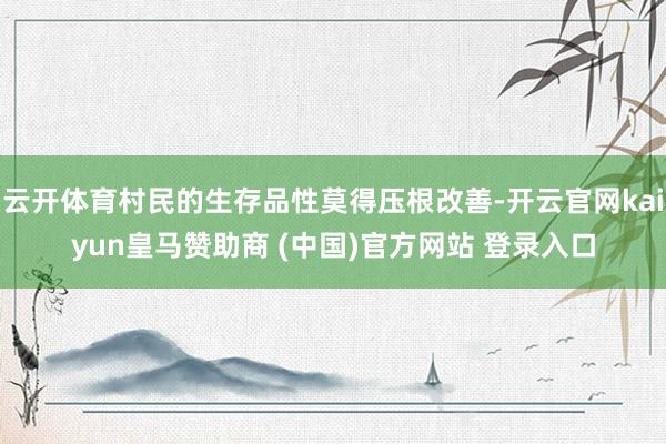 云开体育村民的生存品性莫得压根改善-开云官网kaiyun皇马赞助商 (中国)官方网站 登录入口