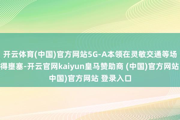 开云体育(中国)官方网站5G-A本领在灵敏交通等场景通常赢得壅塞-开云官网kaiyun皇马赞助商 (中国)官方网站 登录入口