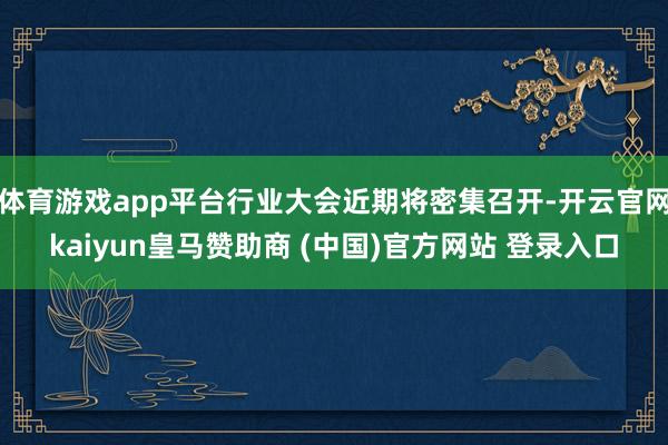 体育游戏app平台行业大会近期将密集召开-开云官网kaiyun皇马赞助商 (中国)官方网站 登录入口