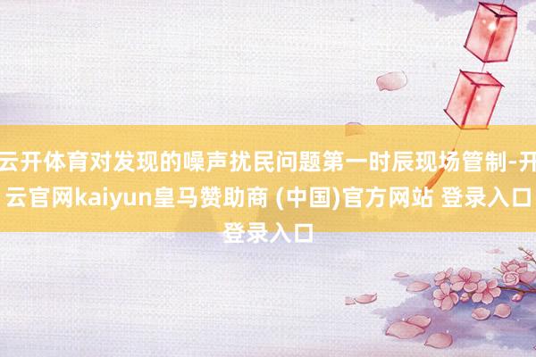 云开体育对发现的噪声扰民问题第一时辰现场管制-开云官网kaiyun皇马赞助商 (中国)官方网站 登录入口