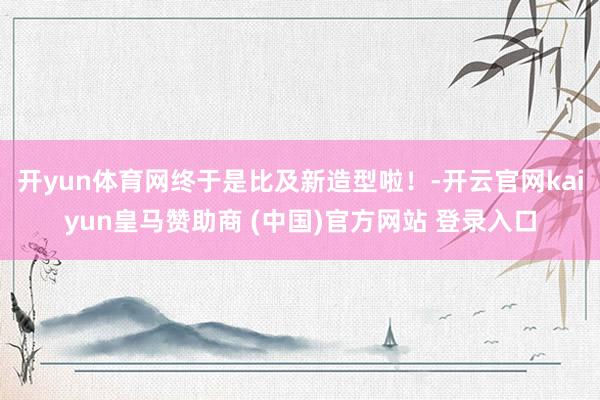 开yun体育网终于是比及新造型啦！-开云官网kaiyun皇马赞助商 (中国)官方网站 登录入口