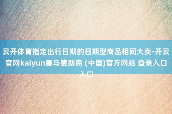 云开体育　　指定出行日期的日期型商品相同大卖-开云官网kaiyun皇马赞助商 (中国)官方网站 登录入口